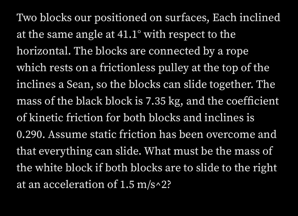 Two blocks our positioned on surfaces, Each inclined
at the same angle at 41.1° with respect to the
horizontal. The blocks are connected by a rope
which rests on a frictionless pulley at the top of the
inclines a Sean, so the blocks can slide together. The
mass of the black block is 7.35 kg, and the coefficient
of kinetic friction for both blocks and inclines is
0.290. Assume static friction has been overcome and
that everything can slide. What must be the mass of
the white block if both blocks are to slide to the right
at an acceleration of 1.5 m/s^2?
