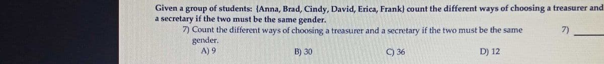 Given a group of students: {Anna, Brad, Cindy, David, Erica, Frank) count the different ways of choosing a treasurer and
a secretary if the two must be the same gender.
7)
) Count the different ways of choosing a treasurer and a secretary if the two must be the same
gender.
A) 9
B) 30
C) 36
D) 12
