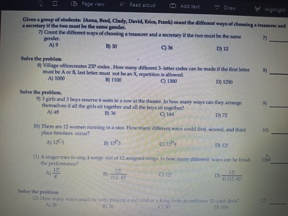 O Page view
Read aloud
Add text
7 Draw
F Highlight
Given a group of students: {Anna, Brad, Cindy, David, Erica, Frank} count the different ways of choosing a treasurer and
a secretary if the two must be the same gender.
7) Count the different ways of choosing a treasurer and a secretary if the two must be the same
gender.
A) 9
7)
B) 30
) 36
D) 12
Solve the problem
8) Village officecreates ZIP codes. How many different 3-letter codes can be made if the first letter
must be A or B, last letter must not be an X, repetition is allowed.
A) 1000
8)
B) 1100
) 1300
D) 1250
Solve the problem.
9) 3 girls and 3 boys reserve 6 seats in a row at the theater. In how many ways can they arrange
themselves if all the girls sit together and all the boys sit together?
A) 48
9)
B) 36
C) 144
D) 72
10) There are12 women running in a race. How many different wavS Could first, second, and third
place finishers occur?
10)
A) 12C3
B) 12P3
D) 121
11) A singer tries to sing 4songs out of 12 assigned songs.In how many different ways can he finish
the performance?
12
A)
4!
121
B)
(02-41
12!
D)
4 (12-4)!
Solve the problem
12) How many ways could be with pickng a red card or a King from an ordinary 52-card deck?
A) 28
12)
B) 26
030
D) 104
