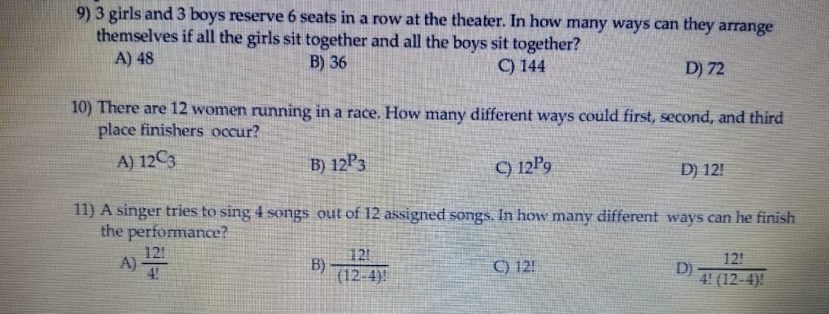 9)3 girls and3 boys reserve 6 seats in a row at the theater. In how many ways can they arrange
themselves if all the girls sit together and all the boys sit together?
A) 48
B) 36
9 144
D) 72
10) There are 12 women running in a race, How many different ways could first, second, and third
place finishers occur?
A) 12C3
B) 12P3
9 12P9
D) 121
1) A singer tries to sing 4 songs out of 12 assigned songs. In how many different ways can he finish
the performance?
A)
121
B)
12!
(12-4)
C) 12!
D)
