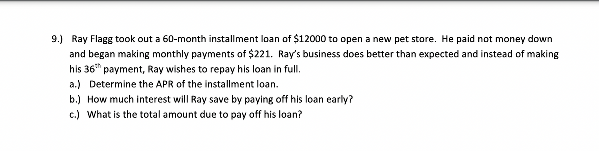 9.) Ray Flagg took out a 60-month installment loan of $12000 to open a new pet store. He paid not money down
and began making monthly payments of $221. Ray's business does better than expected and instead of making
his 36th
payment, Ray wishes to repay his loan in full.
a.) Determine the APR of the installment loan.
b.) How much interest will Ray save by paying off his loan early?
c.) What is the total amount due to pay off his loan?
