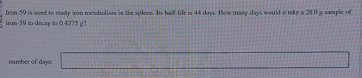 Iron-59 is used to study iron metabolism in the spleen. Its half-life is 44 days. How many days would it take a 28.0 g sample of
iron-59 to decay to 0.4375 g?
number of days: