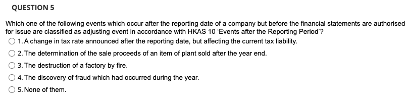 QUESTION 5
Which one of the following events which occur after the reporting date of a company but before the financial statements are authorised
for issue are classified as adjusting event in accordance with HKAS 10 'Events after the Reporting Period'?
O 1. A change in tax rate announced after the reporting date, but affecting the current tax liability.
2. The determination of the sale proceeds of an item of plant sold after the year end.
3. The destruction of a factory by fire.
4. The discovery of fraud which had occurred during the year.
5. None of them.