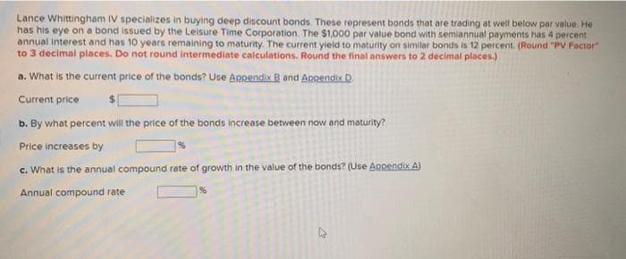 Lance Whittingham IV specializes in buying deep discount bonds. These represent bonds that are trading at well below par value. He
has his eye on a bond issued by the Leisure Time Corporation. The $1,000 par value bond with semiannual payments has 4 percent
annual interest and has 10 years remaining to maturity. The current yield to maturity on similar bonds is 12 percent. (Round "PV Factor"
to 3 decimal places. Do not round intermediate calculations. Round the final answers to 2 decimal places.)
a. What is the current price of the bonds? Use Appendix B and Appendix D
Current price
b. By what percent will the price of the bonds increase between now and maturity?
Price increases by
c. What is the annual compound rate of growth in the value of the bonds? (Use Appendix A)
Annual compound rate