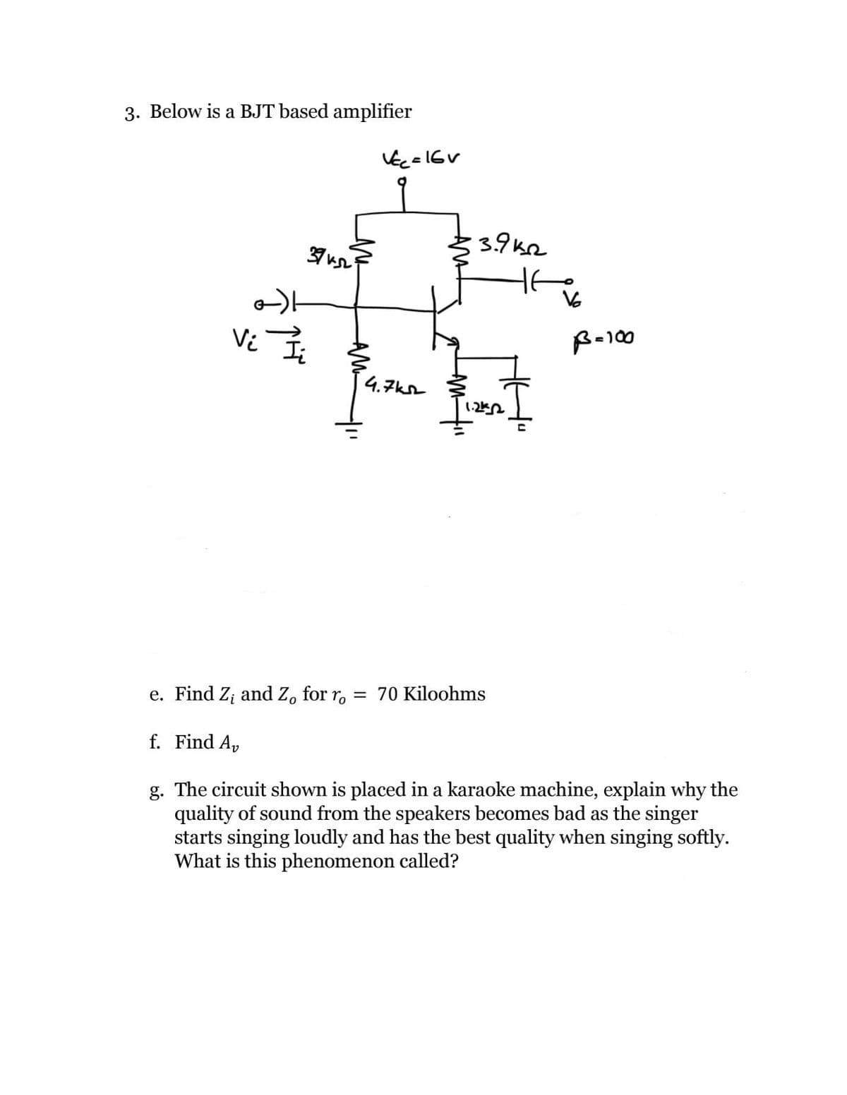 3. Below is a BJT based amplifier
3.9k2
37
Vi
B-100
4.7ks
e. Find Z; and Z, for r, = 70 Kiloohms
f. Find Ap
g. The circuit shown is placed in a karaoke machine, explain why the
quality of sound from the speakers becomes bad as the singer
starts singing loudly and has the best quality when singing softly.
What is this phenomenon called?
