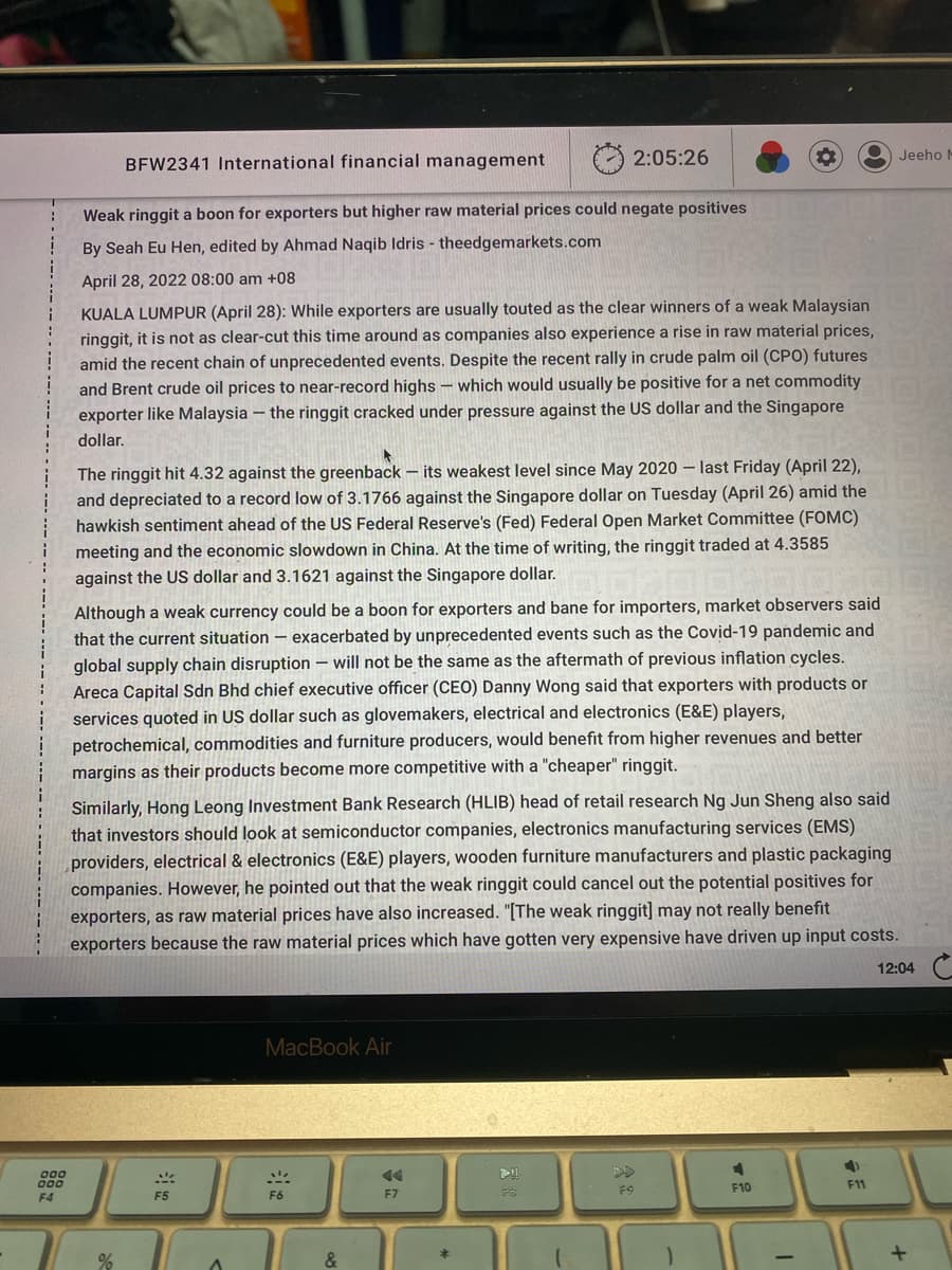 000
000
F4
BFW2341 International financial management
Weak ringgit a boon for exporters but higher raw material prices could negate positives
By Seah Eu Hen, edited by Ahmad Naqib Idris - theedgemarkets.com
April 28, 2022 08:00 am +08
KUALA LUMPUR (April 28): While exporters are usually touted as the clear winners of a weak Malaysian
ringgit, it is not as clear-cut this time around as companies also experience a rise in raw material prices,
amid the recent chain of unprecedented events. Despite the recent rally in crude palm oil (CPO) futures
and Brent crude oil prices to near-record highs which would usually be positive for a net commodity
exporter like Malaysia - the ringgit cracked under pressure against the US dollar and the Singapore
dollar.
The ringgit hit 4.32 against the greenback - its weakest level since May 2020- last Friday (April 22),
and depreciated to a record low of 3.1766 against the Singapore dollar on Tuesday (April 26) amid the
hawkish sentiment ahead of the US Federal Reserve's (Fed) Federal Open Market Committee (FOMC)
meeting and the economic slowdown in China. At the time of writing, the ringgit traded at 4.3585
against the US dollar and 3.1621 against the Singapore dollar.
Although a weak currency could be a boon for exporters and bane for importers, market observers said
that the current situation exacerbated by unprecedented events such as the Covid-19 pandemic and
global supply chain disruption will not be the same as the aftermath of previous inflation cycles.
Areca Capital Sdn Bhd chief executive officer (CEO) Danny Wong said that exporters with products or
services quoted in US dollar such as glovemakers, electrical and electronics (E&E) players,
petrochemical, commodities and furniture producers, would benefit from higher revenues and better
margins as their products become more competitive with a "cheaper" ringgit.
Similarly, Hong Leong Investment Bank Research (HLIB) head of retail research Ng Jun Sheng also said
that investors should look at semiconductor companies, electronics manufacturing services (EMS)
providers, electrical & electronics (E&E) players, wooden furniture manufacturers and plastic packaging
companies. However, he pointed out that the weak ringgit could cancel out the potential positives for
exporters, as raw material prices have also increased. "[The weak ringgit] may not really benefit
exporters because the raw material prices which have gotten very expensive have driven up input costs.
%
F5
A
MacBook Air
2:05:26
F6
&
F7
FO
F9
4
F10
-
a F
F11
Jeeho N
12:04
+