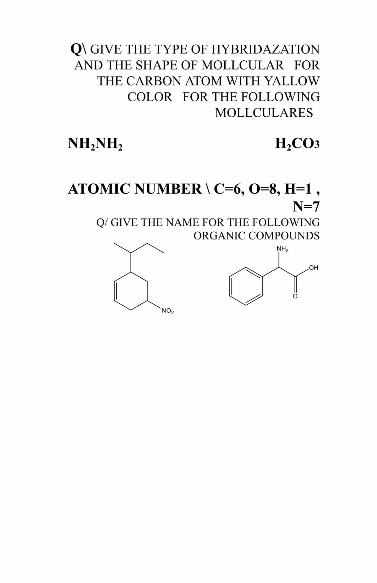 Q\ GIVE THE TYPE OF HYBRIDAZATION
AND THE SHAPE OF MOLLCULAR FOR
THE CARBON ATOM WITH YALLOW
COLOR FOR THE FOLLOWING
MOLLCULARES
ΝH,ΝH,
H,CO3
ATOMIC NUMBER \ C=6, O=8, H=1 ,
N=7
Q/ GIVE THE NAME FOR THE FOLLOWING
ORGANIC COMPOUNDS
of
NH2
HO
