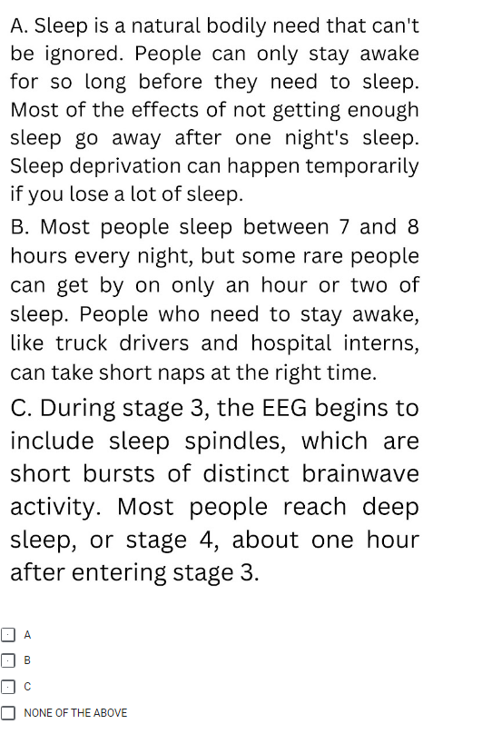 A. Sleep is a natural bodily need that can't
be ignored. People can only stay awake
for so long before they need to sleep.
Most of the effects of not getting enough
sleep go away after one night's sleep.
Sleep deprivation can happen temporarily
if you lose a lot of sleep.
B. Most people sleep between 7 and 8
hours every night, but some rare people
can get by on only an hour or two of
sleep. People who need to stay awake,
like truck drivers and hospital interns,
can take short naps at the right time.
C. During stage 3, the EEG begins to
include sleep spindles, which are
short bursts of distinct brainwave
activity. Most people reach deep
sleep, or stage 4, about one hour
after entering stage 3.
A
B
NONE OF THE ABOVE