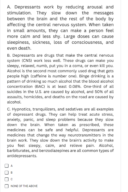 A. Depressants work by reducing arousal and
stimulation. They slow down the messages
between the brain and the rest of the body by
affecting the central nervous system. When taken
in small amounts, they can make a person feel
more calm and less shy. Large doses can cause
sleepiness, sickness, loss of consciousness, and
even death.
B. Depressants are drugs that make the central nervous
system (CNS) work less well. These drugs can make you
sleepy, relaxed, numb, put you in a coma, or even kill you.
Alcohol is the second most commonly used drug that gets
people high (caffeine is number one). Binge drinking is a
pattern of drinking so much alcohol that the blood alcohol
concentration (BAC) is at least 0.08%. One-third of all
suicides in the U.S. are caused by alcohol, and 50% of all
assaults, homicides, and deaths on the road are caused by
alcohol.
C. Hypnotics, tranquilizers, and sedatives are all examples
of depressant drugs. They can help treat acute stress,
anxiety, panic, and sleep problems because they slow
down the brain. When taken as prescribed, these
medicines can be safe and helpful. Depressants are
medicines that change the way neurotransmitters in the
brain work. They slow down the brain's activity to make
you feel sleepy, calm, and relieve pain. Alcohol,
barbiturates, and benzodiazepines are all common types of
antidepressants.
B
с
NONE OF THE ABOVE