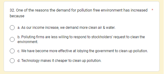 32. One of the reasons the demand for pollution free environment has increased
because
a. As our income increase, we demand more clean air & water.
b. Polluting firms are less willing to respond to stockholders' request to clean the
environment.
c. We have become more effective at lobying the government to clean up pollution.
d. Technology makes it cheaper to clean up pollution.
*