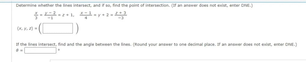 ......................................................
...............
Determine whether the lines intersect, and if so, find the point of intersection. (If an answer does not exist, enter DNE.)
y – 2
= z + 1, 1=y + 2 = Z
-1
(x, y, z) =
If the lines intersect, find and the angle between the lines. (Round your answer to one decimal place. If an answer does not exist, enter DNE.)
