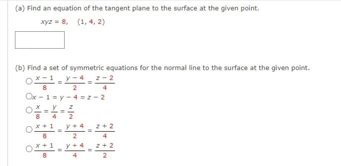 (a) Find an equation of the tangent plane to the surface at the given point.
xyz = 8, (1, 4, 2)
(b) Find a set of symmetric equations for the normal line to the surface at the given point.
X - 1
y - 4 _ z - 2
8.
4
Ox - 1 = y - 4 = z - 2
y
%3D
8.
4
2
x + 1
y + 4
z + 2
8.
4
x +1
y + 4
z + 2
8.
4
