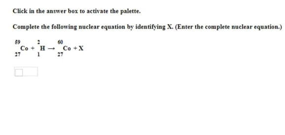 Click in the answer box to activate the palette.
Complete the following nuclear equation by identifying X. (Enter the complete nuclear equation.)
59
60
Co + H - Co +X
27
27
1
