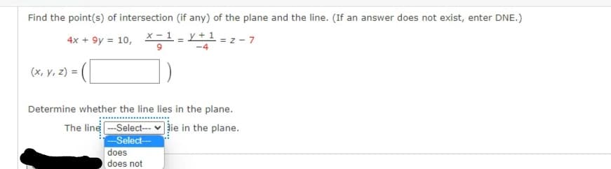 Find the point(s) of intersection (if any) of the plane and the line. (If an answer does not exist, enter DNE.)
x – 1 - y +1
9.
4x + 9y = 10,
-4
(x, y, z) =
Determine whether the line lies in the plane.
The line -Select-- v žie in the plane.
Select-
does
does not
