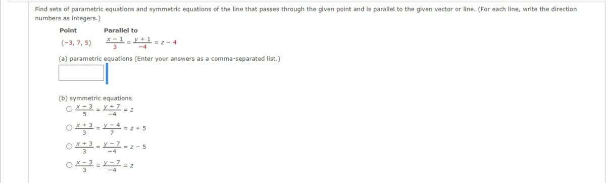 Find sets of parametric equations and symmetric equations of the line that passes through the given point and is parallel to the given vector or line. (For each line, write the direction
numbers as integers.)
Point
Parallel to
(-3, 7, 5)
= z - 4
3D
(a) parametric equations (Enter your answers as a comma-separated list.)
(b) symmetric equations
OX-3 - Y+7 = z
-4
X + 3
y – 4
= z + 5
y – 7
= z - 5
-4
y -1 = z
-4
