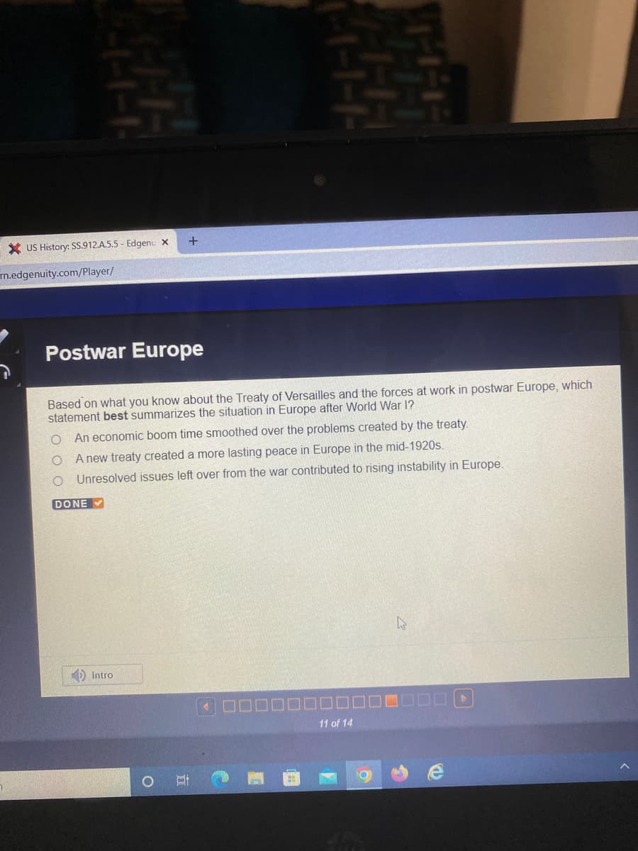 +
Postwar Europe
Based on what you know about the Treaty of Versailles and the forces at work in postwar Europe, which
statement best summarizes the situation in Europe after World War I?
O An economic boom time smoothed over the problems created by the treaty.
O
A new treaty created a more lasting peace in Europe in the mid-1920s.
O
Unresolved issues left over from the war contributed to rising instability in Europe.
DONE
4
XUS History: SS.912.A.5.5 - Edgenu X
mn.edgenuity.com/player/
Intro
11 of 14