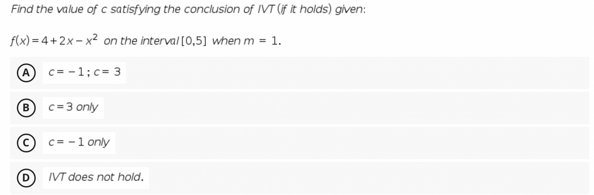 Find the value of c satisfying the conclusion of IVT (if it holds) given:
f(x) = 4+2x- x² on the interval [0,5] when m = 1.
A
C = -1;c= 3
B)
c = 3 only
c = - 1 only
D
IVT does not hold.
