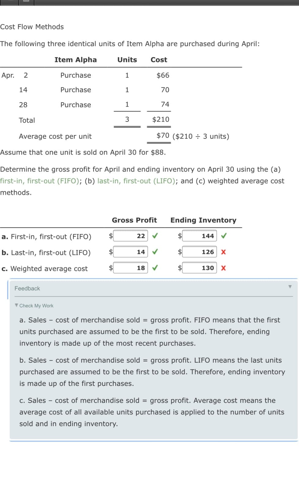 Cost Flow Methods
The following three identical units of Item Alpha are purchased during April:
Item Alpha
Units
Cost
Apr.
Purchase
$66
14
Purchase
1
70
28
Purchase
1
74
Total
3
$210
Average cost per unit
$70 ($210 ÷ 3 units)
Assume that one unit is sold on April 30 for $88.
Determine the gross profit for April and ending inventory on April 30 using the (a)
first-in, first-out (FIFO); (b) last-in, first-out (LIFO); and (c) weighted average cost
methods.
Gross Profit
Ending Inventory
a. First-in, first-out (FIFO)
$4
22
$4
144 V
b. Last-in, first-out (LIFO)
$4
14
$4
126 X
c. Weighted average cost
$4
18
130 x
Feedback
▼ Check My Work
a. Sales - cost of merchandise sold = gross profit. FIFO means that the first
units purchased are assumed to be the first to be sold. Therefore, ending
inventory is made up of the most recent purchases.
b. Sales - cost of merchandise sold = gross profit. LIFO means the last units
purchased are assumed to be the first to be sold. Therefore, ending inventory
is made up of the first purchases.
c. Sales - cost of merchandise sold = gross profit. Average cost means the
average cost of all available units purchased is applied to the number of units
sold and in ending inventory.
