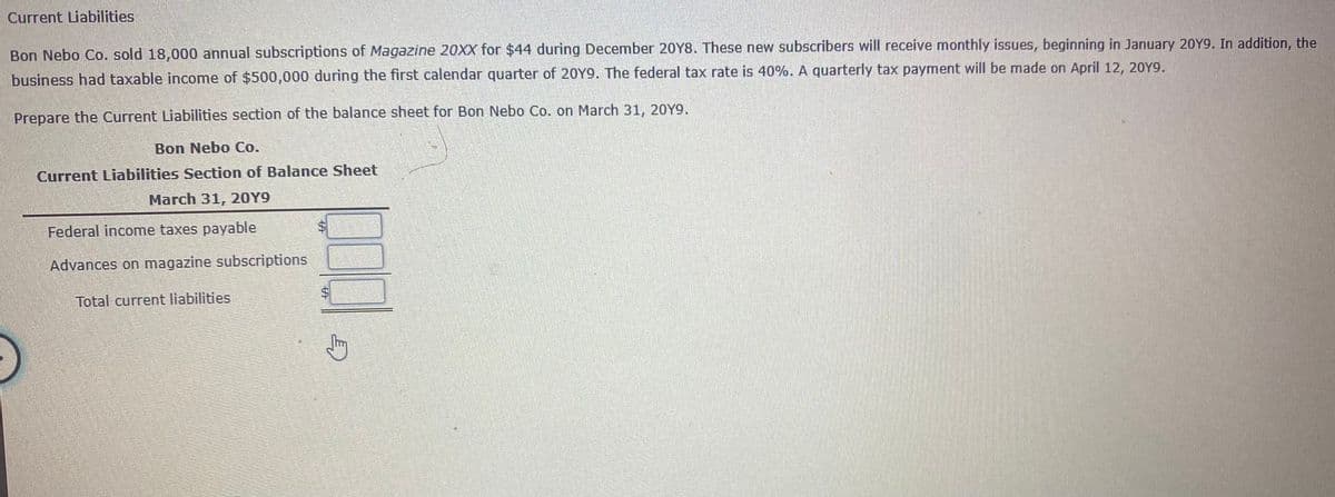 Current Liabilities
Bon Nebo Co. sold 18,000 annual subscriptions of Magazine 20XX for $44 during December 20Y8. These new subscribers will receive monthly issues, beginning in January 20Y9. In addition, the
business had taxable income of $500,000 during the first calendar quarter of 20Y9. The federal tax rate is 40%. A quarterly tax payment will be made on April 12, 20Y9.
Prepare the Current Liabilities section of the balance sheet for Bon Nebo Co. on March 31, 20Y9.
Bon Nebo Co.
Current Liabilities Section of Balance Sheet
March 31, 20Y9
Federal income taxes payable
Advances on magazine subscriptions
Total current liabilities
