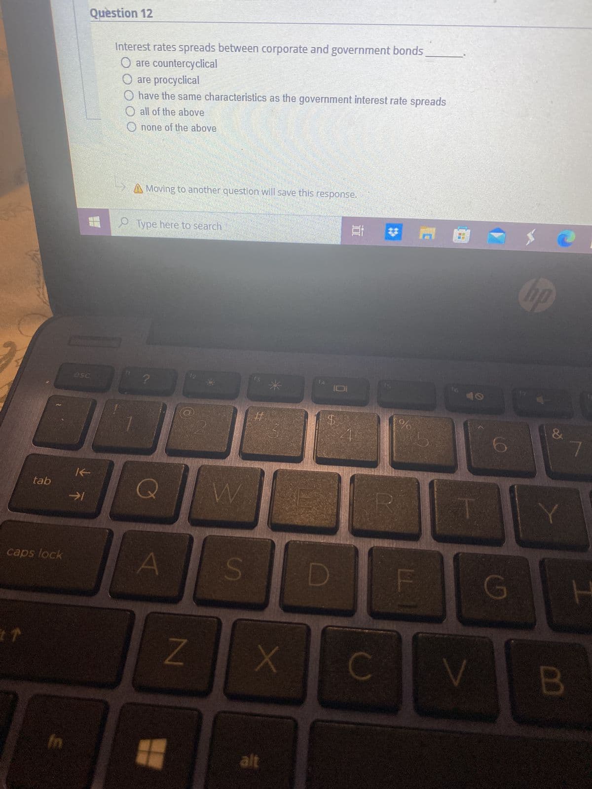 tab
caps lock
17
E
Question 12
esc
K
Interest rates spreads between corporate and government bonds
are countercyclical
are procyclical
have the same characteristics as the government interest rate spreads
all of the above
Onone of the above
C
A Moving to another question will save this response.
Type here to search
A
+
N
W
S
#
X
alt
f4
D
E
0
%
5
C V
hp
10 30
&
G
Y
B
7