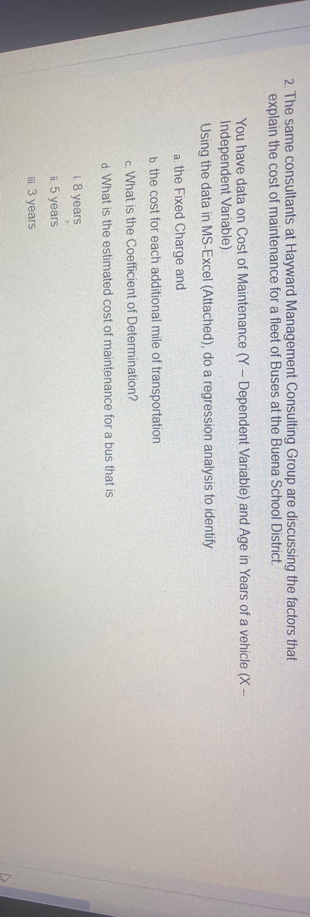 2. The same consultants at Hayward Management Consulting Group are discussing the factors that
explain the cost of maintenance for a fleet of Buses at the Buena School District.
You have data on Cost of Maintenance (Y- Dependent Variable) and Age in Years of a vehicle (X-
Independent Variable).
Using the data in MS-Excel (Attached), do a regression analysis to identify
a. the Fixed Charge and
b. the cost for each additional mile of transportation
c. What is the Coefficient of Determination?
d. What is the estimated cost of maintenance for a bus that is
i 8 years
ii. 5 years
ii. 3 years
