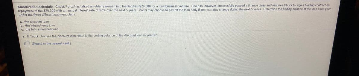 Amortization schedule. Chuck Ponzi has talked an elderly woman into loaning him $20,000 for a new business venture. She has, however, successfully passed a finance class and requires Chuck to sign a binding contract on
repayment of the $20,000 with an annual interest rate of 12% over the next 5 years. Ponzi may choose to pay off the loan early if interest rates change during the next 5 years. Determine the ending balance of the loan each year
under the three different payment plans.
a. the discount loan
b. the interest-only loan
c. the fully amortized loan.
a. If Chuck chooses the discount loan, what is the ending balance of the discount loan in year 1?
(Round to the nearest cent.)
