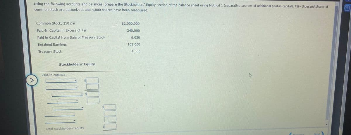 Using the following accounts and balances, prepare the Stockholders' Equity section of the balance sheet using Method 1 (separating sources of additional paid-in capital). Fifty thousand shares of
common stock are authorized, and 4,000 shares have been reacquired.
Common Stock, $50 par
$2,000,000
Paid-In Capital in Excess of Par
240,000
Paid in Capital from Sale of Treasury Stock
6,050
Retained Earnings
102,000
Treasury Stock
4,550
Stockholders' Equity
Paid-in capital:
Total stockholders' equity
Next
%24
%24
