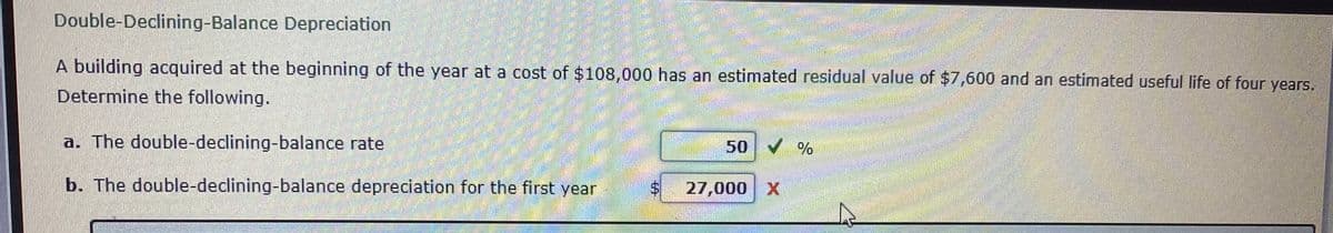 Double-Declining-Balance Depreciation
A building acquired at the beginning of the year at a cost of $108,000 has an estimated residual value of $7,600 and an estimated useful life of four years.
Determine the following.
(తకి య
a. The double-declining-balance rate
50
b. The double-declining-balance depreciation for the first year
27,000 X
-ఆలతంత
%24
%24
