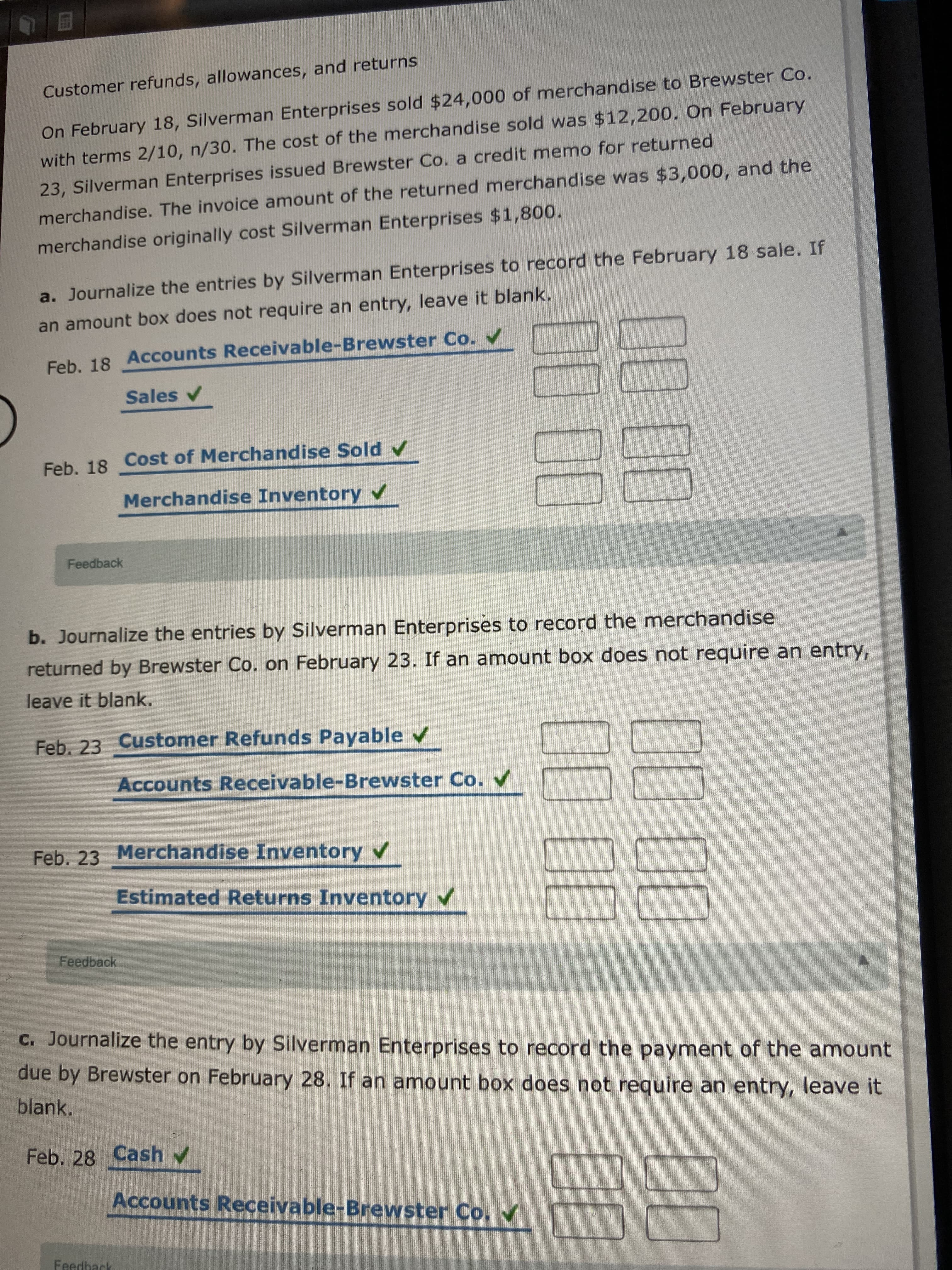 Customer refunds, allowances, and re
On February 18, Silverman Enterprises sold $24,000 of merchandise to Brewster Co.
with terms 2/10, n/30. The cost of the merchandise sold was $12,200. On February
23, Silverman Enterprises issued Brewster Co. a credit memo for returned
merchandise. The invoice amount of the returned merchandise was $3,000, and the
merchandise originally cost Silverman Enterprises $1,800.
a. Journalize the entries by Silverman Enterprises to record the February 18 sale. If
an amount box does not require an entry, leave it blank.
