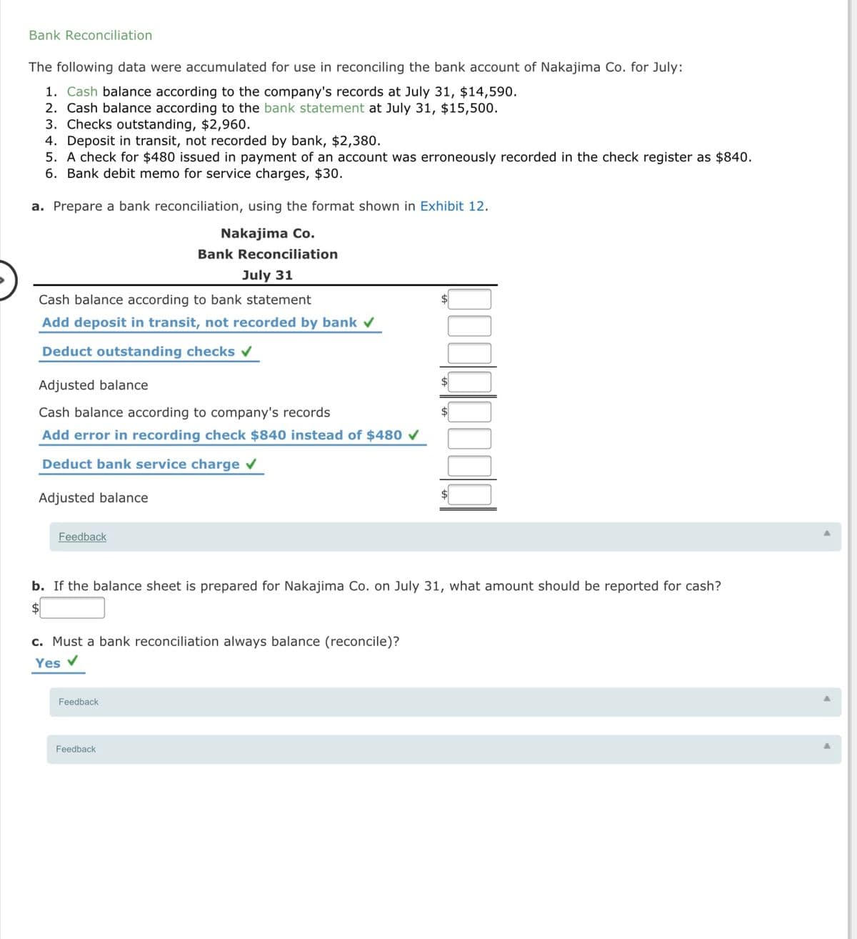 Bank Reconciliation
The following data were accumulated for use in reconciling the bank account of Nakajima Co. for July:
1. Cash balance according to the company's records at July 31, $14,590.
2. Cash balance according to the bank statement at July 31, $15,500.
3. Checks outstanding, $2,960.
4. Deposit in transit, not recorded by bank, $2,380.
5. A check for $480 issued in payment of an account was erroneously recorded in the check register as $840.
6. Bank debit memo for service charges, $30.
a. Prepare a bank reconciliation, using the format shown in Exhibit 12.
Nakajima Co.
Bank Reconciliation
July 31
Cash balance according to bank statement
Add deposit in transit, not recorded by bank v
Deduct outstanding checks
Adjusted balance
$4
Cash balance according to company's records
Add error in recording check $840 instead of $480
Deduct bank service charge v
Adjusted balance
Feedback
b. If the balance sheet is prepared for Nakajima Co. on July 31, what amount should be reported for cash?
$
c. Must a bank reconciliation always balance (reconcile)?
Yes v
Feedback
Feedback
