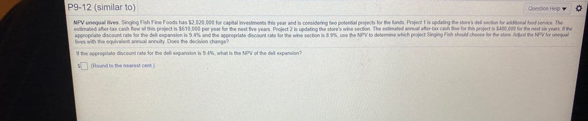 P9-12 (similar to)
Question Help ▼
NPV unequal lives. Singing Fish Fine Foods has $2,020,000 for capital investments this year and is considering two potential projects for the funds. Project 1 is updating the store's deli section for additional food service. The
estimated after-tax cash flow of this project is $610,000 per year for the next five years. Project 2 is updating the store's wine section. The estimated annual after-tax cash flow for this project is $480,000 for the next six years. If the
appropriate discount rate for the deli expansion is 9.4% and the appropriate discount rate for the wine section is 8.9%, use the NPV to determine which project Singing Fish should choose for the store. Adjust the NPV for unequal
lives with the equivalent annual annuity Does the decision change?
If the appropriate discount rate for the deli expansion is 9.4%, what is the NPV of the deli expansion?
(Round to the nearest cent.)
