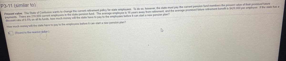 P3-11 (similar to)
Present value. The State of Confusion wants to change the current retirement policy for state employees. To do so, however, the state must pay the current pension fund members the present value of their promised future
payments. There are 210,000 current employees in the state pension fund. The average employee is 16 years away from retirement, and the average promised future retirement benefit is $420,000 per employee. If the state has a
discount rate of 6.5% on all its funds, how much money will the state have to pay to the employees before it can start a new pension plan?
How much money will the state have to pay to the employees before it can start a new pension plan?
(Round to the nearest dollar)
