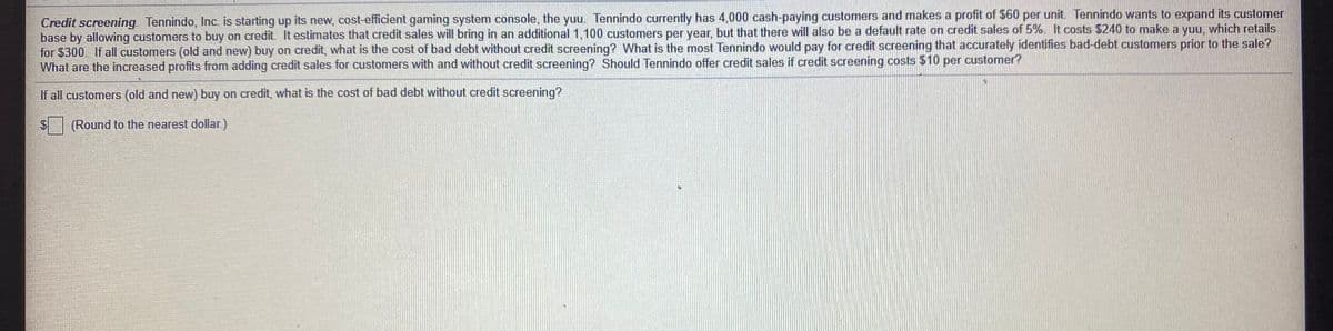 Credit screening. Tennindo, Inc. is starting up its new, cost-efficient gaming system console, the yuu. Tennindo currently has 4,000 cash-paying customers and makes a profit of $60 per unit. Tennindo wants to expand its customer
base by allowing customers to buy on credit. It estimates that credit sales will bring in an additional 1,100 customers per year, but that there will also be a default rate on credit sales of 5%. It costs $240 to make a yuu, which retails
for $300. If all customers (old and new) buy on credit, what is the cost of bad debt without credit screening? What is the most Tennindo would pay for credit screening that accurately identifies bad-debt customers prior to the sale?
What are the increased profits from adding credit sales for customers with and without credit screening? Should Tennindo offer credit sales if credit screening costs $10 per customer?
If all customers (old and new) buy on credit, what is the cost of bad debt without credit screening?
(Round to the nearest dollar.)
