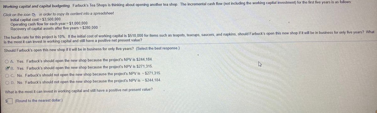 Working capital and capital budgeting. Farbuck's Tea Shops is thinking about opening another tea shop. The incremental cash flow (not including the working capital investment) for the first five years is as follows:
Click on the icon in order to copy its content into a spreadsheet
Initial capital cost $3,500,000
Operating cash flow for each year $1,000,000
Recovery of capital assets after five years = $280,000
The hurdle rate for this project is 10%. If the initial cost of working capital is $510,000 for items such as teapots, teacups, saucers, and napkins, should Farbuck's open this new shop if it will be in business for only five years? What
is the most it can invest in working capital and still have a positive net present value?
Should Farbuck's open this new shop if it will be in business for only five years? (Select the best response.)
O A. Yes. Farbuck's should open the new shop because the project's NPV is $244.184.
OB. Yes. Farbuck's should open the new shop because the project's NPV is $271,315.
OC. No. Farbuck's should not open the new shop because the project's NPV is - $271,315.
O D. No. Farbuck's should not open the new shop because the project's NPV is - $244,184.
What is the most it can invest in working capital and still have a positive net present value?
(Round to the nearest dollar.)
%24
