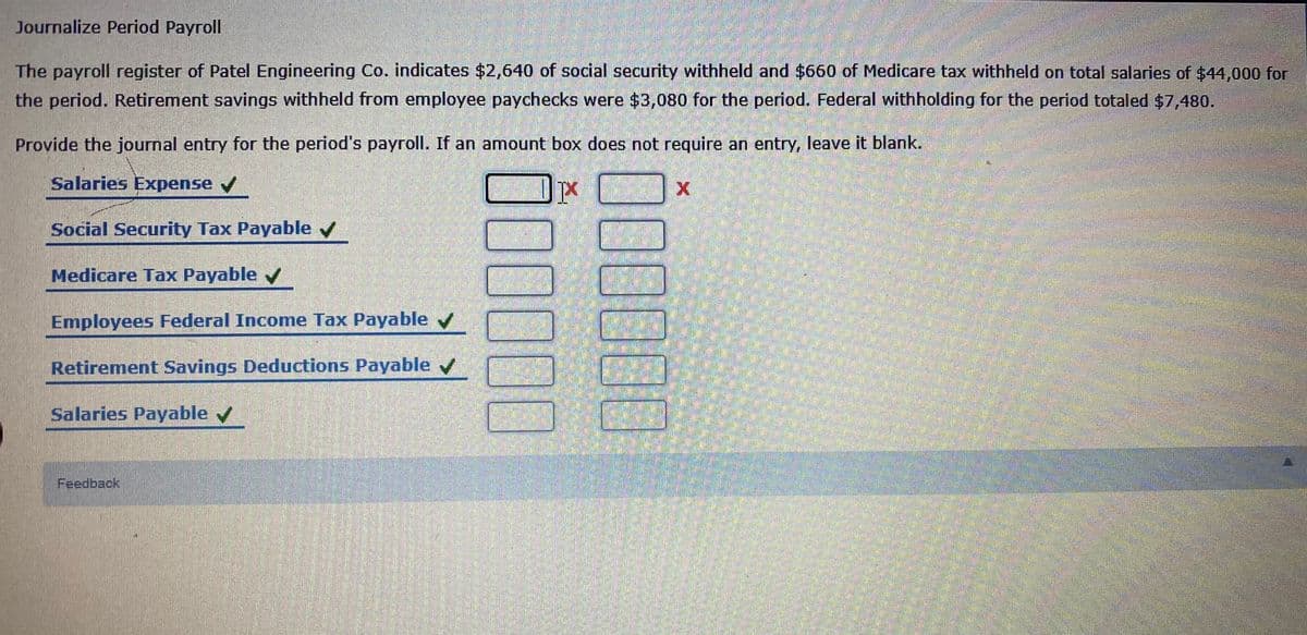 Journalize Period Payroll
The payroll register of Patel Engineering Co. indicates $2,640 of social security withheld and $660 of Medicare tax withheld on total salaries of $44,000 for
the period. Retirement savings withheld from employee paychecks were $3,080 for the period. Federal withholding for the period totaled $7,480.
Provide the journal entry for the period's payroll. If an amount box does not require an entry, leave it blank.
Salaries Expense v
Social Security Tax Payable
Medicare Tax Payable v
Employees Federal Income Tax Payable
Retirement Savings Deductions Payable v
Salaries Payable /
Feedback
