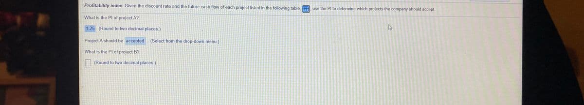 Profitability index. Given the discount rate and the future cash flow of each project listed in the following table,
use the Pl to determine which projects the company should accept.
What is the PI of project A?
1.25 (Round to two decimal places.)
Project A should be accepted (Select from the drop-down menu.)
What is the PI of project B?
(Round to two decimal places.)
