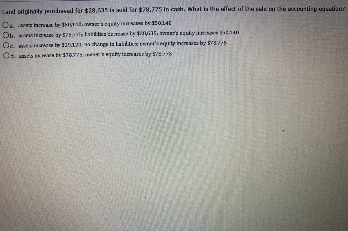 Land originally purchased for $28,635 is sold for $78,775 in cash. What is the effect of the sale on the accounting equation?
Oa. assets increase by $50,140; owner's equity increases by $50,140
Ob. assets increase by $78,775; liabilities decrease by $28,635; owner's equity increases $50,140
Oc. assets increase by $19,120; no change in liabilities; owner's equity increases by $78,775
Od. assets increase by $78,775; owner's equity increases by $78,775
