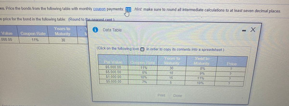 es. Price the bonds from the following table with monthly coupon payments:
Hint: make sure to round all intermediate calculations to at least seven decimal places.
e price for the bond in the following table: (Round to the nearest cent )
Years to
Maturity
- X
i Data Table
Value
Coupon Rate
000.00
11%
30
(Click on the following icon 0 in order to copy its contents into a spreadsheet.)
Yiold to
Maturiy
8%
9%
11%
Yoars to
Mannity
Par Value
$5,000.00
$5,000.00
$1.000.00
$5,000.00
Price
11%
5%
10%
7%
30
10
15
15
10%
Print
Done
Cntor
