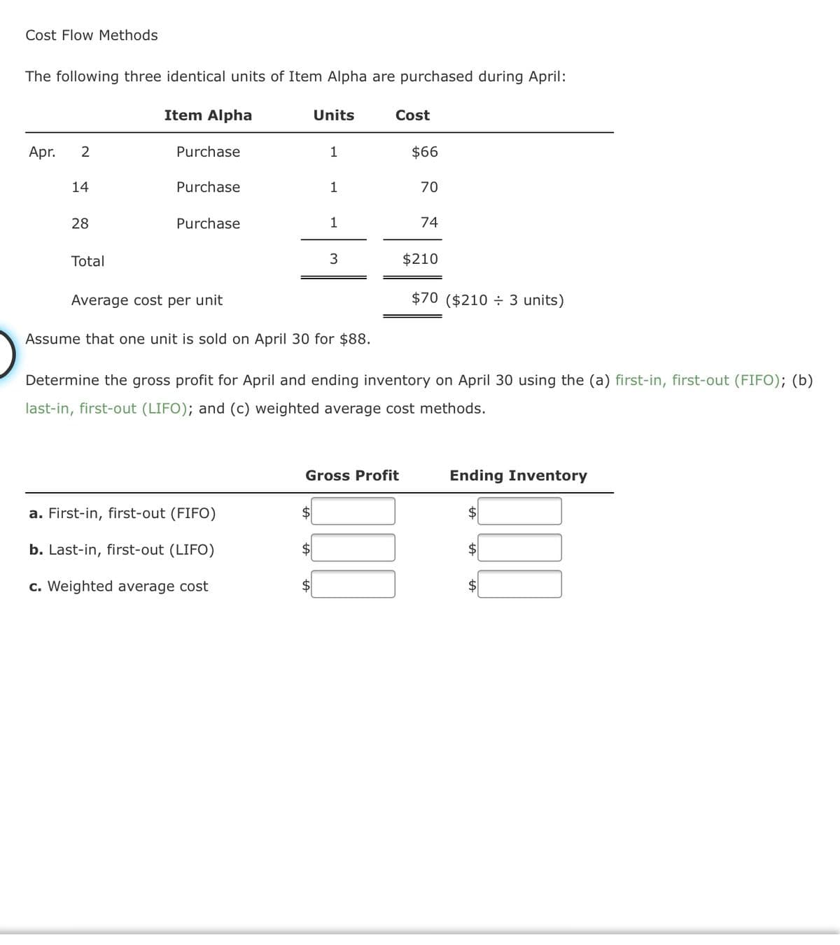 Cost Flow Methods
The following three identical units of Item Alpha are purchased during April:
Item Alpha
Units
Cost
Apr.
Purchase
$66
14
Purchase
1
70
28
Purchase
1
74
Total
3
$210
Average cost per unit
$70 ($210 ÷ 3 units)
Assume that one unit is sold on April 30 for $88.
Determine the gross profit for April and ending inventory on April 30 using the (a) first-in, first-out (FIFO); (b)
last-in, first-out (LIFO); and (c) weighted average cost methods.
Gross Profit
Ending Inventory
a. First-in, first-out (FIFO)
2$
b. Last-in, first-out (LIFO)
2$
c. Weighted average cost
