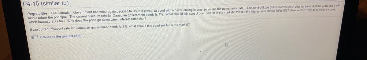 P4-15 (similar to)
Perpetuities The Canadian Government has once again decided to issue a consol (a bond with a never-ending interest payment and no maturity date). The bond will pay $90 in interest each year (at the end of the year), but it will
never return the principal. The current discount rate for Canadian government bonds is 7%. What should this consol bond sell for in the market? What if the interest rate should fall to 6%? Rise to 8%? Why does the price go up
when interest rates fall? Why does the price go down when interest rates rise?
If the current discount rate for Canadian government bonds is 7%, what should this bond sell for in the market?
(Round to the nearest cent.)
