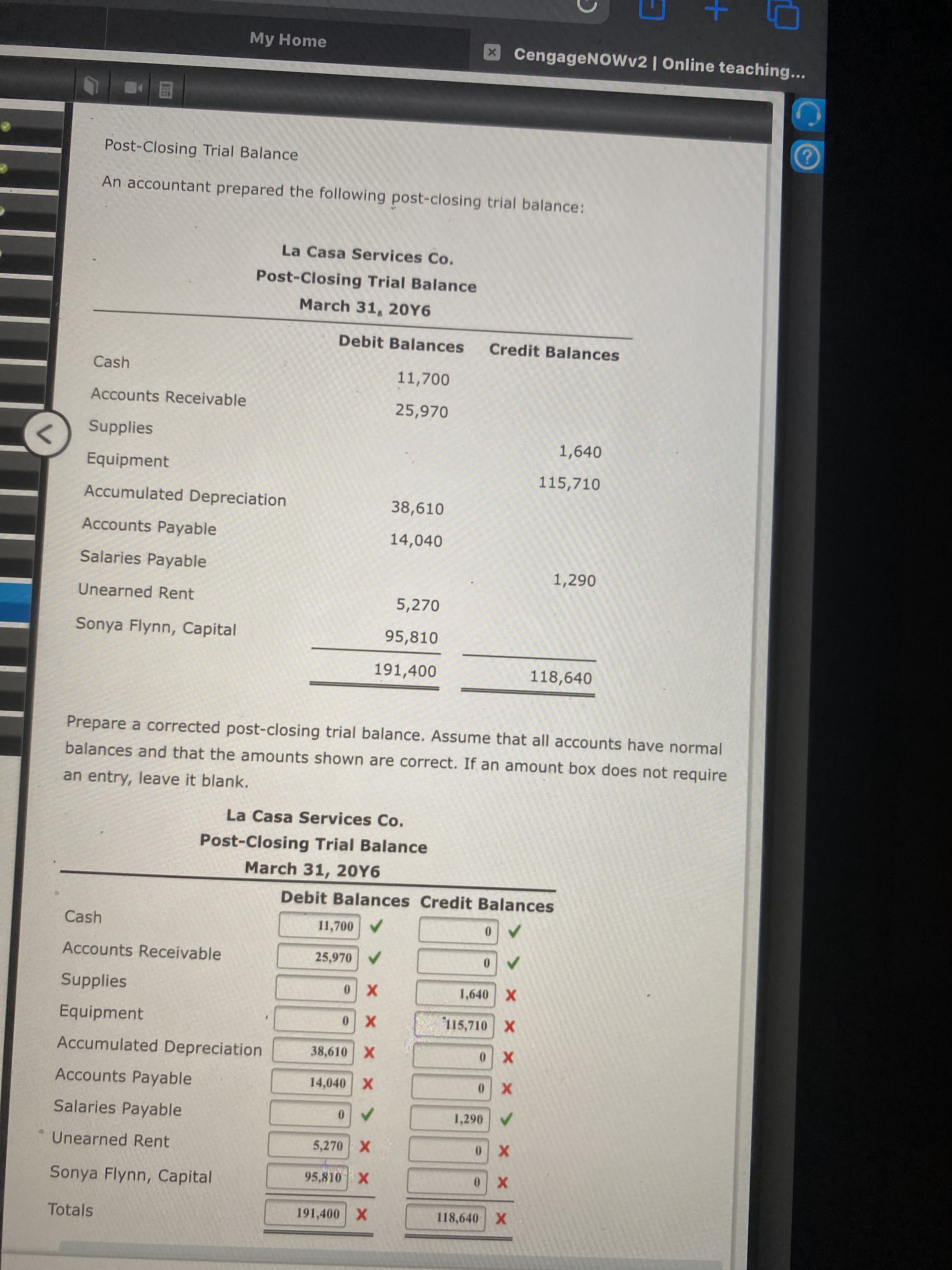 My Home
X CengageNowv2 | Online teaching...
Post-Closing Trial Balance
An accountant prepared the following post-closing trial balance:
La Casa Services Co.
Post-Closing Trial Balance
March 31, 20Y6
Debit Balances
Credit Balances
Cash
11,700
