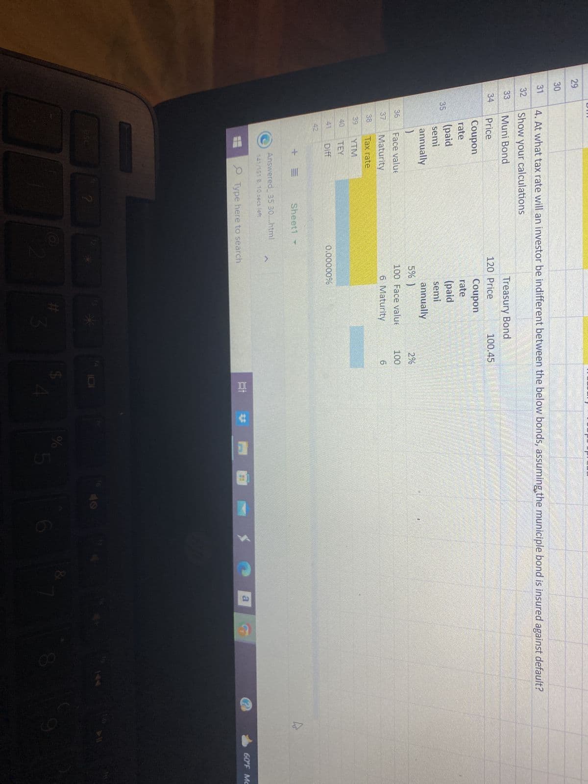 29
30
31
32
33
34
4. At what tax rate will an investor be indifferent between the below bonds, assuming the municiple bond is insured against default?
Show your calculations
Muni Bond
Price
Coupon
rate
(paid
semi
annually
1
Face value
Maturity
Tax rate
TEY
Sheet1 -
Answered 35 30....html
141/151 B. 10 secs left
?
Treasury Bond
120 Price
Type here to search
Coupon
rate
(paid
semi
annually
5% )
100 Face value
6 Maturity
0.00000%
3
100.45
2%
100
6
Ei #
SA
%
5
6
SO
&
a
8
घ
>11
60°F Mc