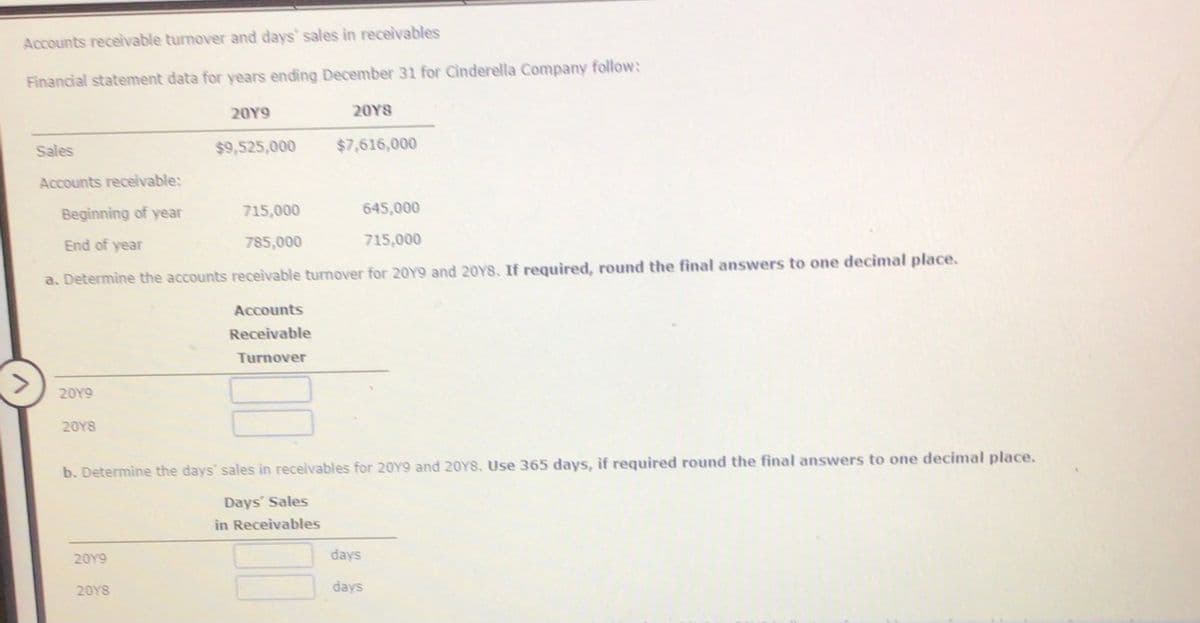 Accounts receivable turnover and days' sales in receivables
Financial statement data for years ending December 31 for Cinderella Company follow:
20Y9
20YS
Sales
$9,525,000
$7,616,000
Accounts receivable:
Beginning of year
715,000
645,000
End of year
785,000
715,000
a. Determine the accounts receivable turnover for 20Y9 and 20Y8. If required, round the final answers to one decimal place.
Accounts
Receivable
Turnover
20Y9
20Y8
b. Determine the days' sales in receivables for 20Y9 and 20YS. Use 365 days, if required round the final answers to one decimal place.
Days' Sales
in Receivables
20Y9
days
20YS
days
