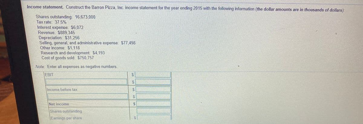 Income statement. Construct the Barron Pizza, Inc. income statement for the year ending 2015 with the following information (the dollar amounts are in thousands of dollars).
Shares outstanding: 16,673,000
Tax rate: 37.5%
Interest expense. $6,072
Revenue: $889,345
Depreciation: $31,256
Selling, general, and administrative expense: S77.498
Other income. $1,118
Research and development: $4,193
Cost of goods sold: $750,757
Note Enter all expenses as negative numbers.
EBIT
Income before tax
Net income
Shares outstanding
Earnings per share
%24
%24
%24
%24
%24
%24
