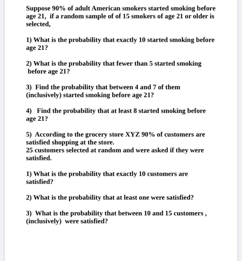 Suppose 90% of adult American smokers started smoking before
age 21, if a random sample of of 15 smokers of age 21 or older is
selected,
1) What is the probability that exactly 10 started smoking before
age 21?
2) What is the probability that fewer than 5 started smoking
before age 21?
3) Find the probability that between 4 and 7 of them
(inclusively) started smoking before age 21?
4) Find the probability that at least 8 started smoking before
age 21?
5) According to the grocery store XYZ 90% of customers are
satisfied shopping at the store.
25 customers selected at random and were asked if they were
satisfied.
1) What is the probability that exactly 10 customers are
satisfied?
2) What is the probability that at least one were satisfied?
3) What is the probability that between 10 and 15 customers,
(inclusively) were satisfied?
