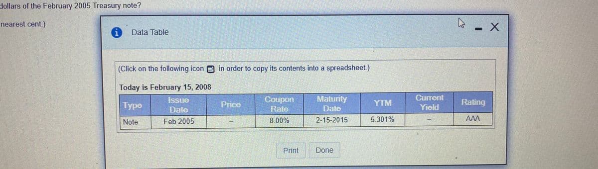 dollars of the February 2005 Treasury note?
nearest cent.)
Data Table
(Click on the following icon in order to copy its contents into a spreadsheet.)
Today is February 15, 2008
Current
Сoupon
Rate
Maturity
Date
Typo
Issue
Price
YTM
Rating
Date
Yield
Note
Feb 2005
8.00%
2-15-2015
5.301%
AAA
Print
Done
