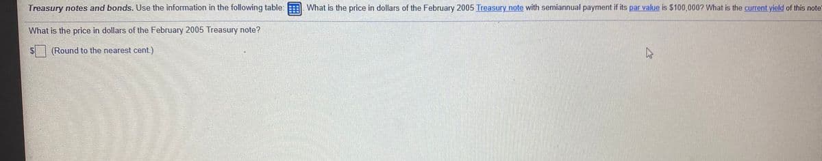 Treasury notes and bonds. Use the information in the following table:
What is the price in dollars of the February 2005 Treasury note with semiannual payment if its par value is $100,000? What is the current yield of this note'
What is the price in dollars of the February 2005 Treasury note?
(Round to the nearest cent)
