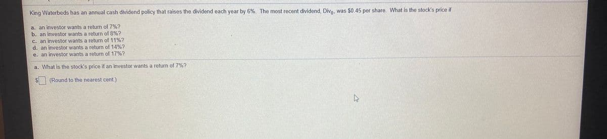 King Waterbeds has an annual cash dividend policy that raises the dividend each year by 6%. The most recent dividend, Divo, was $0.45 per share. What is the stock's price if
a. an investor wants a return of 7%?
b. an investor wants a return of 8%?
C. an investor wants a return of 11%?
d. an investor wants a return of 14%?
e. an investor wants a return of 17%?
a. What is the stock's price if an investor wants a return of 7%?
(Round to the nearest cent)
%24
