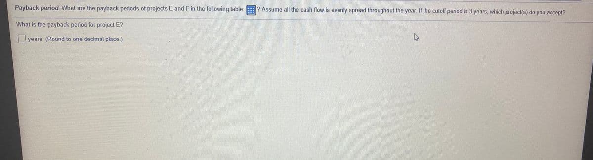 Payback period. What are the payback periods of projects E and F in the following table: ? Assume all the cash flow is evenly spread throughout the year. If the cutoff period is 3 years, which project(s) do you accept?
What is the payback period for project E?
|years (Round to one decimal place.)
