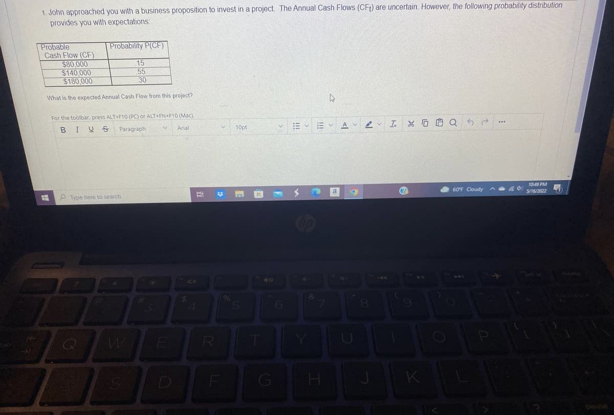1. John approached you with a business proposition to invest in a project. The Annual Cash Flows (CF) are uncertain. However, the following probability distribution
provides you with expectations:
Probability P(CF)
Probable
Cash Flow (CF)
$80.000
$140,000
$180,000
15
55
30
What is the expected Annual Cash Flow from this project?
For the toolbar, press ALT+F10 (PC) or ALT+FN+F10 (Mac).
...
BIUS
Paragraph
Arial
10pt
A
10:49 PM
a
60F Cloudy
5/16/2022
P Type here to search
5
6.
8O
